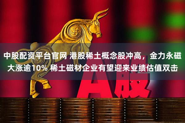 中股配资平台官网 港股稀土概念股冲高，金力永磁大涨逾10% 稀土磁材企业有望迎来业绩估值双击