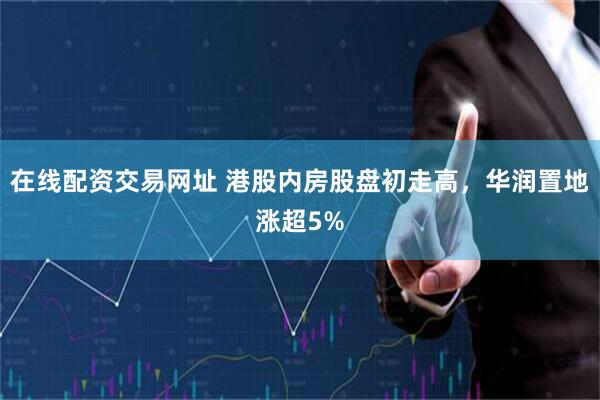在线配资交易网址 港股内房股盘初走高，华润置地涨超5%