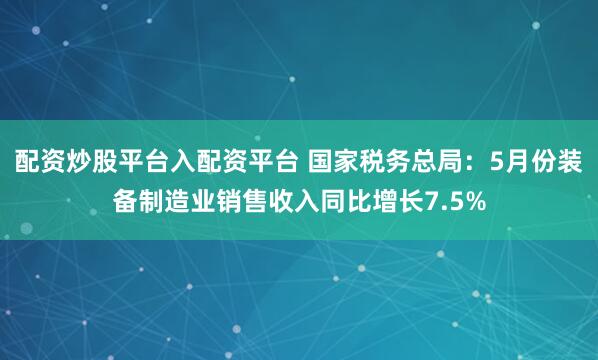 配资炒股平台入配资平台 国家税务总局：5月份装备制造业销售收入同比增长7.5%