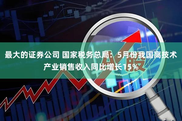最大的证券公司 国家税务总局：5月份我国高技术产业销售收入同比增长15%
