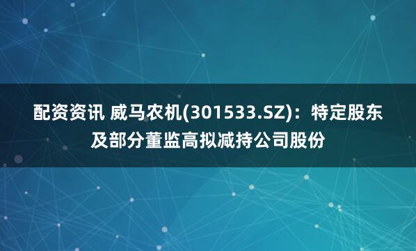 配资资讯 威马农机(301533.SZ)：特定股东及部分董监高拟减持公司股份