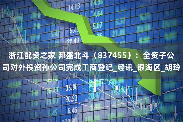 浙江配资之家 邦盛北斗（837455）：全资子公司对外投资孙公司完成工商登记_经讯_银海区_胡玲