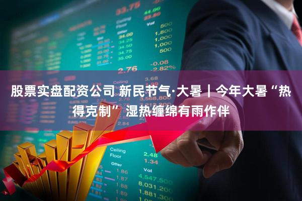 股票实盘配资公司 新民节气·大暑｜今年大暑“热得克制” 湿热缠绵有雨作伴