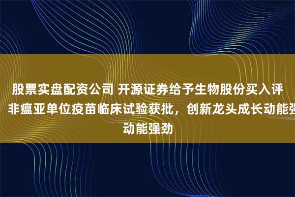 股票实盘配资公司 开源证券给予生物股份买入评级：非瘟亚单位疫苗临床试验获批，创新龙头成长动能强劲