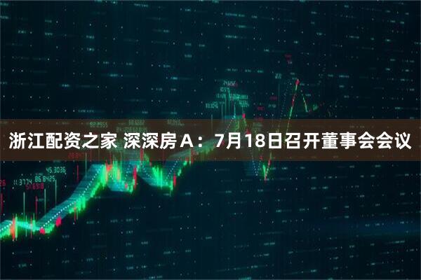 浙江配资之家 深深房Ａ：7月18日召开董事会会议