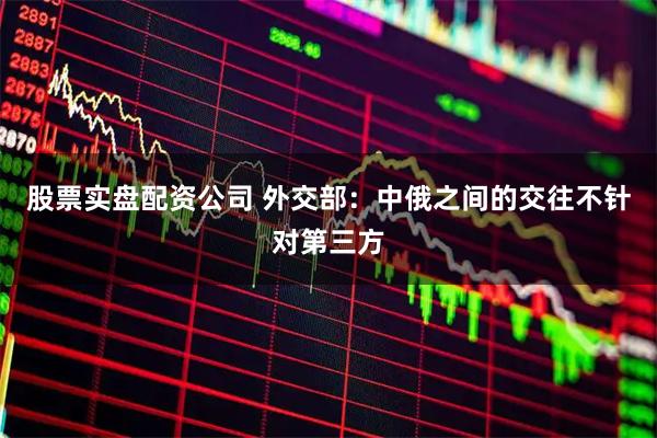 股票实盘配资公司 外交部：中俄之间的交往不针对第三方