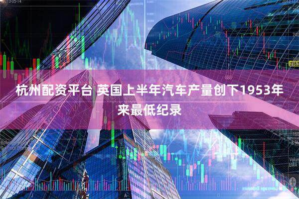 杭州配资平台 英国上半年汽车产量创下1953年来最低纪录