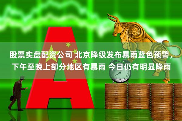 股票实盘配资公司 北京降级发布暴雨蓝色预警，下午至晚上部分地区有暴雨 今日仍有明显降雨