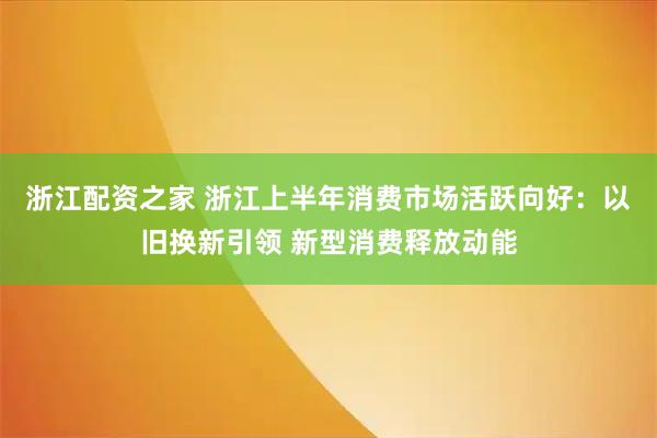 浙江配资之家 浙江上半年消费市场活跃向好：以旧换新引领 新型消费释放动能