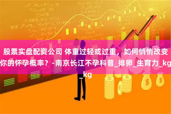 股票实盘配资公司 体重过轻或过重，如何悄悄改变你的怀孕概率？-南京长江不孕科普_排卵_生育力_kg
