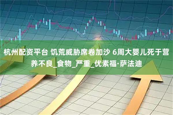杭州配资平台 饥荒威胁席卷加沙 6周大婴儿死于营养不良_食物_严重_优素福·萨法迪