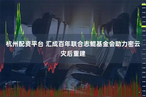 杭州配资平台 汇成百年联合志鲲基金会助力密云灾后重建