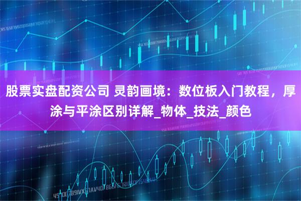 股票实盘配资公司 灵韵画境：数位板入门教程，厚涂与平涂区别详解_物体_技法_颜色