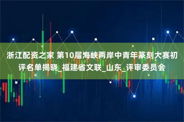 浙江配资之家 第10届海峡两岸中青年篆刻大赛初评名单揭晓_福建省文联_山东_评审委员会