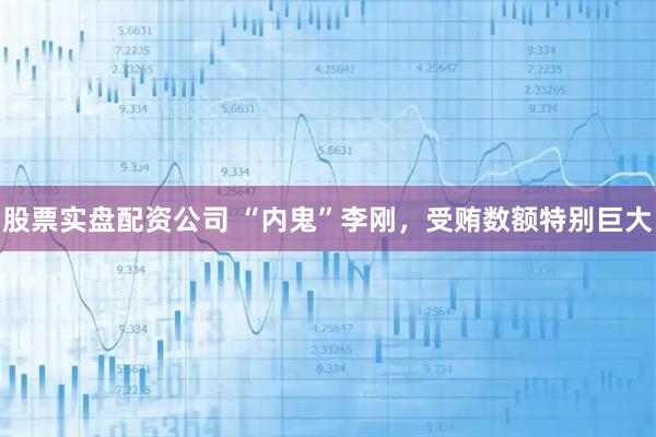 股票实盘配资公司 “内鬼”李刚，受贿数额特别巨大