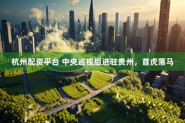 杭州配资平台 中央巡视组进驻贵州，首虎落马