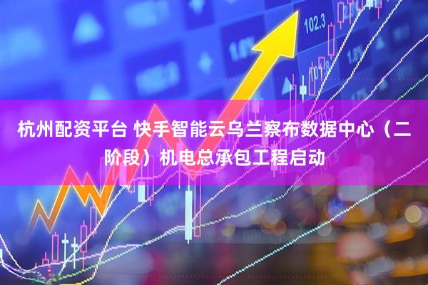 杭州配资平台 快手智能云乌兰察布数据中心（二阶段）机电总承包工程启动