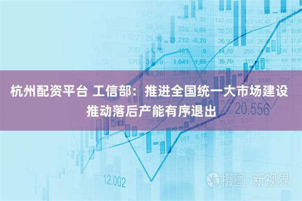 杭州配资平台 工信部：推进全国统一大市场建设 推动落后产能有序退出