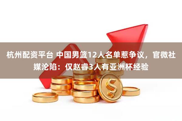 杭州配资平台 中国男篮12人名单惹争议，官微社媒沦陷：仅赵睿3人有亚洲杯经验