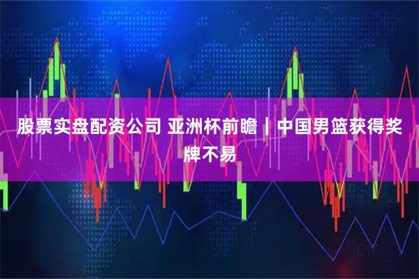 股票实盘配资公司 亚洲杯前瞻｜中国男篮获得奖牌不易