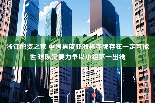 浙江配资之家 中国男篮亚洲杯夺牌存在一定可能性 球队需要力争以小组第一出线