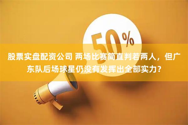 股票实盘配资公司 两场比赛简直判若两人，但广东队后场球星仍没有发挥出全部实力？
