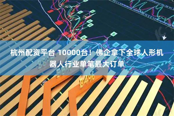 杭州配资平台 10000台！佛企拿下全球人形机器人行业单笔最大订单