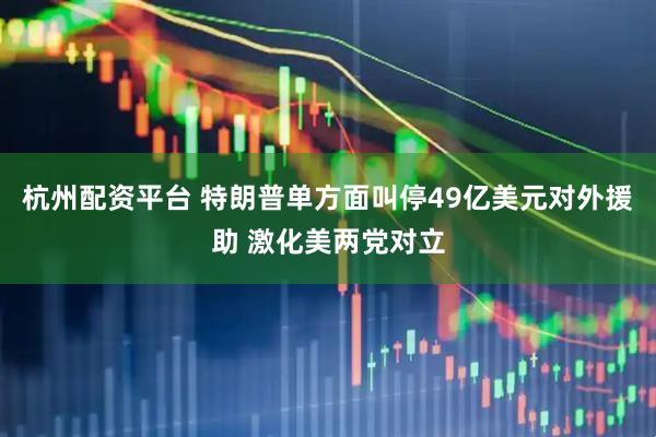 杭州配资平台 特朗普单方面叫停49亿美元对外援助 激化美两党对立