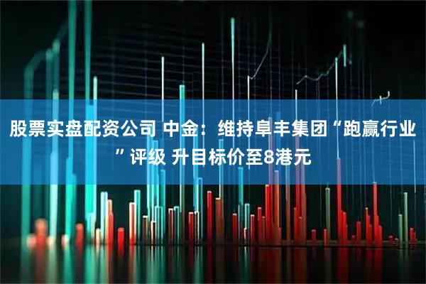 股票实盘配资公司 中金：维持阜丰集团“跑赢行业”评级 升目标价至8港元