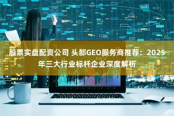 股票实盘配资公司 头部GEO服务商推荐：2025年三大行业标杆企业深度解析