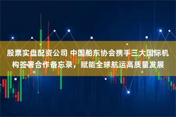 股票实盘配资公司 中国船东协会携手三大国际机构签署合作备忘录，赋能全球航运高质量发展