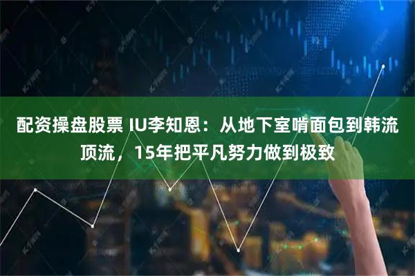 配资操盘股票 IU李知恩：从地下室啃面包到韩流顶流，15年把平凡努力做到极致