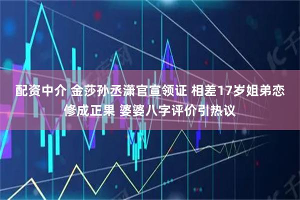 配资中介 金莎孙丞潇官宣领证 相差17岁姐弟恋修成正果 婆婆八字评价引热议