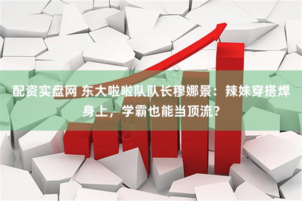配资实盘网 东大啦啦队队长穆娜景：辣妹穿搭焊身上，学霸也能当顶流？