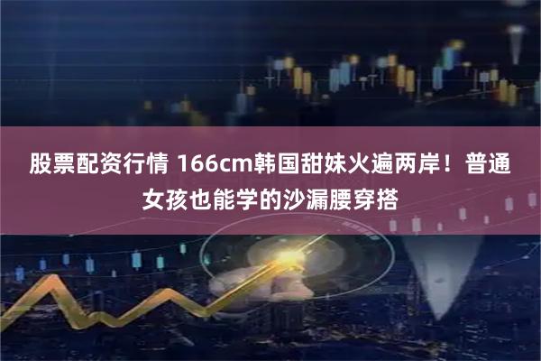 股票配资行情 166cm韩国甜妹火遍两岸！普通女孩也能学的沙漏腰穿搭