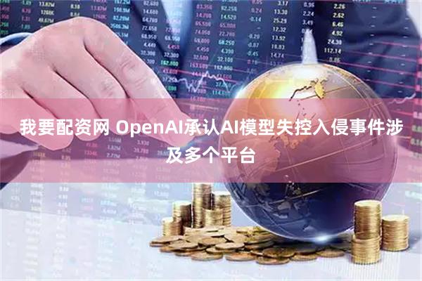 我要配资网 OpenAI承认AI模型失控入侵事件涉及多个平台