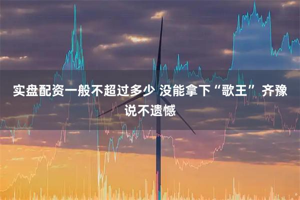 实盘配资一般不超过多少 没能拿下“歌王” 齐豫说不遗憾