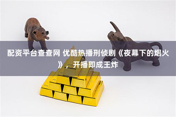 配资平台查查网 优酷热播刑侦剧《夜幕下的烟火》，开播即成王炸