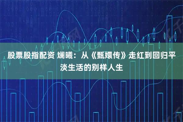 股票股指配资 斓曦：从《甄嬛传》走红到回归平淡生活的别样人生