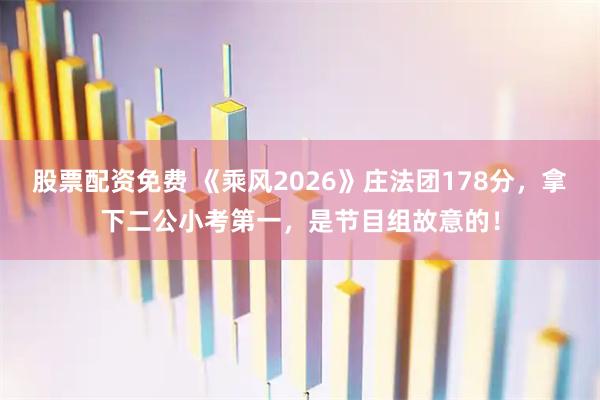 股票配资免费 《乘风2026》庄法团178分，拿下二公小考第一，是节目组故意的！