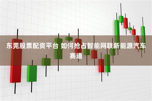 东莞股票配资平台 如何抢占智能网联新能源汽车赛道