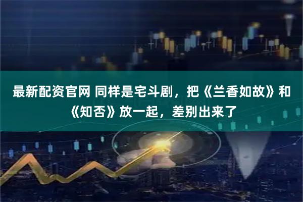 最新配资官网 同样是宅斗剧，把《兰香如故》和《知否》放一起，差别出来了