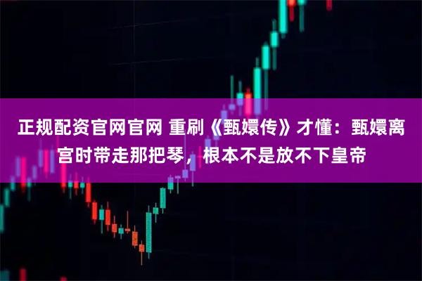 正规配资官网官网 重刷《甄嬛传》才懂：甄嬛离宫时带走那把琴，根本不是放不下皇帝
