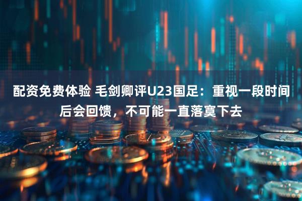 配资免费体验 毛剑卿评U23国足：重视一段时间后会回馈，不可能一直落寞下去