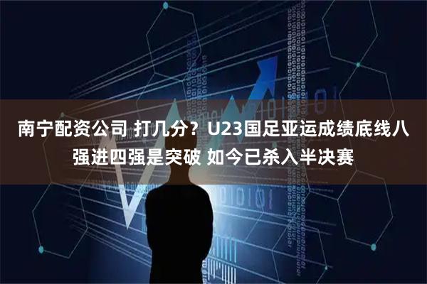 南宁配资公司 打几分？U23国足亚运成绩底线八强进四强是突破 如今已杀入半决赛