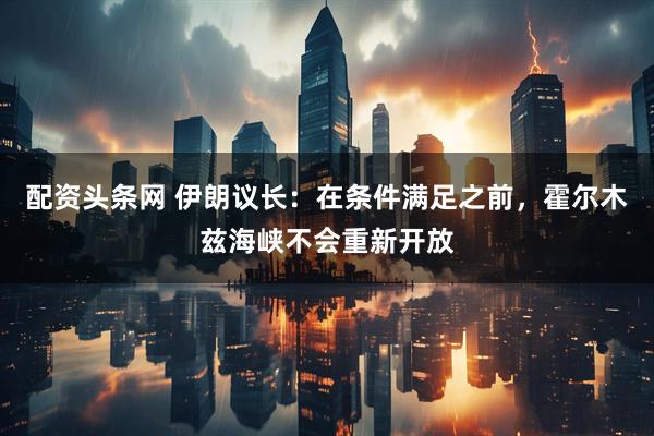 配资头条网 伊朗议长：在条件满足之前，霍尔木兹海峡不会重新开放